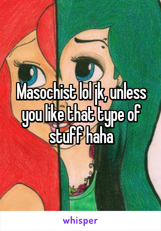 Masochist lol jk, unless you like that type of stuff haha