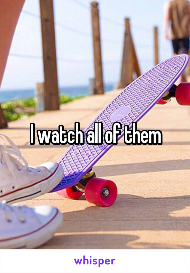 I watch all of them