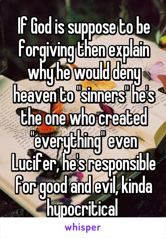 If God is suppose to be forgiving then explain why he would deny heaven to "sinners" he's the one who created "everything" even Lucifer, he's responsible for good and evil, kinda hypocritical 