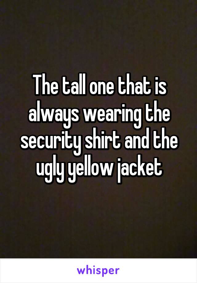 The tall one that is always wearing the security shirt and the ugly yellow jacket
