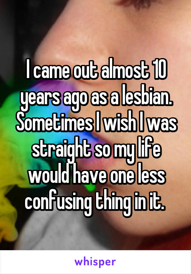I came out almost 10 years ago as a lesbian. Sometimes I wish I was straight so my life would have one less confusing thing in it. 