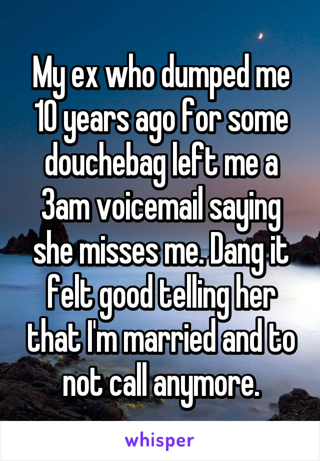 My ex who dumped me 10 years ago for some douchebag left me a 3am voicemail saying she misses me. Dang it felt good telling her that I'm married and to not call anymore.