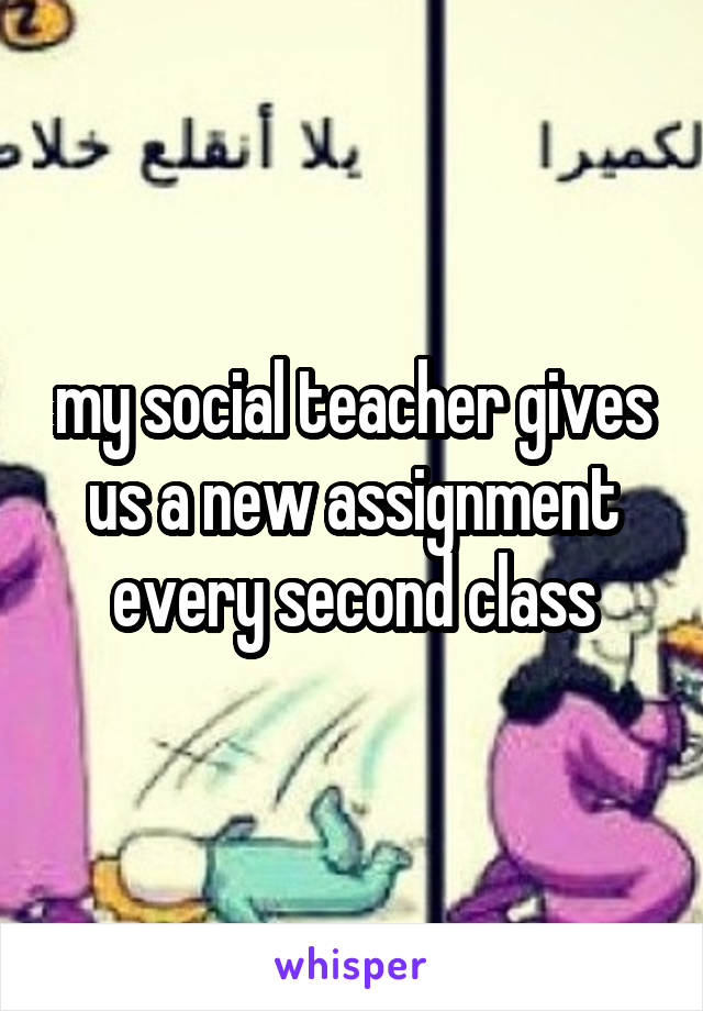 my social teacher gives us a new assignment every second class