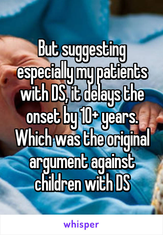 But suggesting especially my patients with DS, it delays the onset by 10+ years. Which was the original argument against children with DS