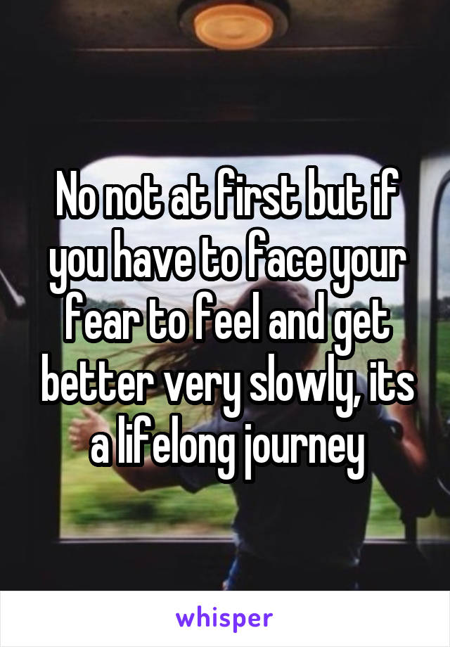 No not at first but if you have to face your fear to feel and get better very slowly, its a lifelong journey