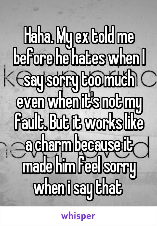 Haha. My ex told me before he hates when I say sorry too much even when it's not my fault. But it works like a charm because it made him feel sorry when i say that 