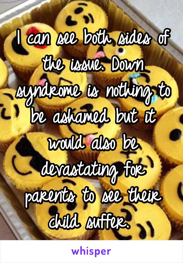 I can see both sides of the issue. Down syndrome is nothing to be ashamed but it would also be devastating for parents to see their child suffer. 