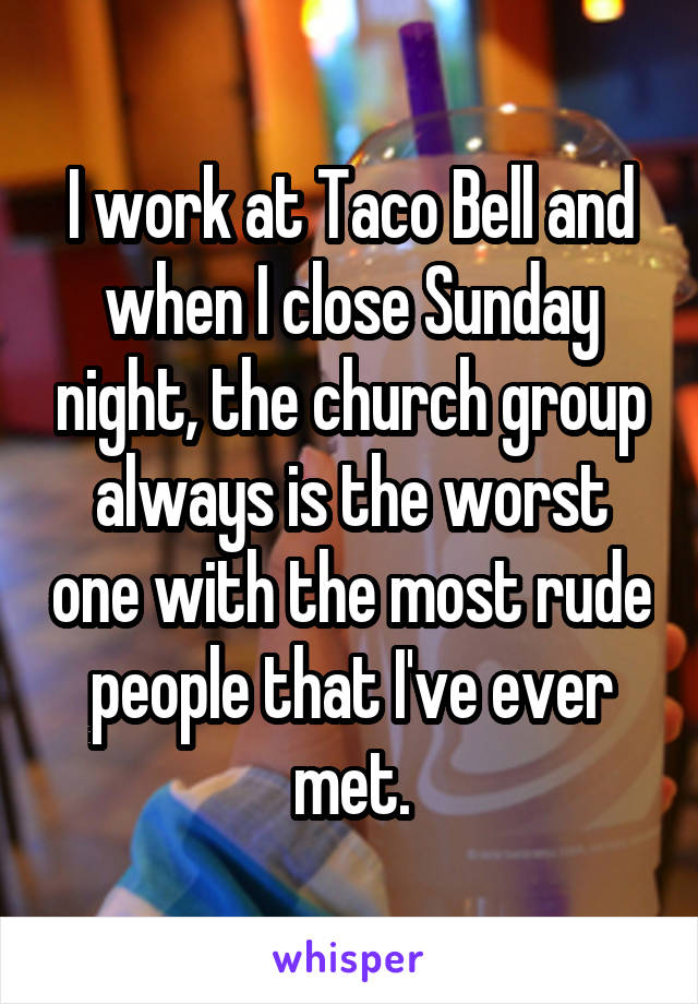 I work at Taco Bell and when I close Sunday night, the church group always is the worst one with the most rude people that I've ever met.