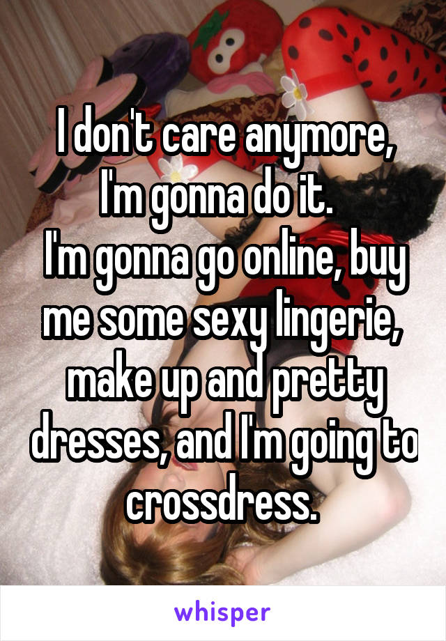 I don't care anymore,
I'm gonna do it.  
I'm gonna go online, buy me some sexy lingerie,  make up and pretty dresses, and I'm going to crossdress. 