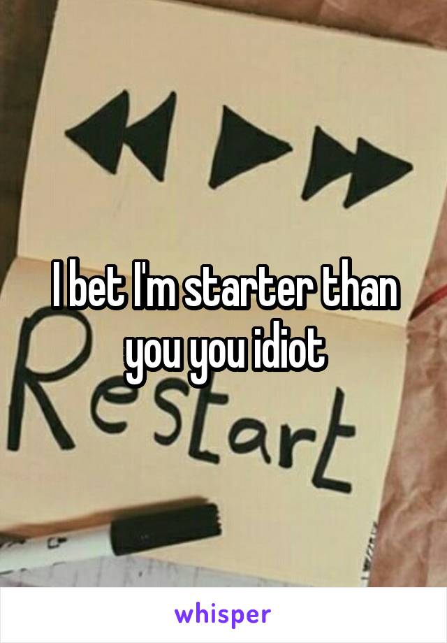 I bet I'm starter than you you idiot