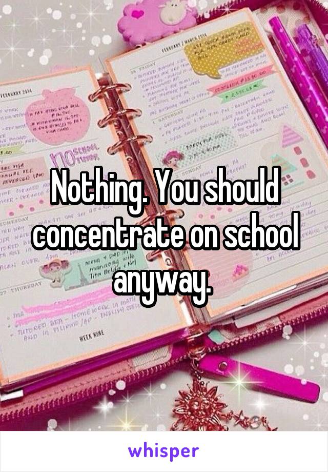 Nothing. You should concentrate on school anyway. 