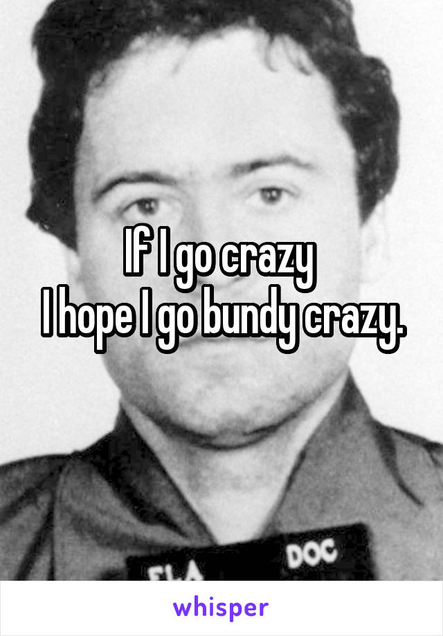 If I go crazy 
I hope I go bundy crazy. 