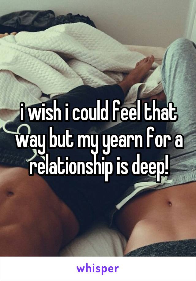 i wish i could feel that way but my yearn for a relationship is deep!