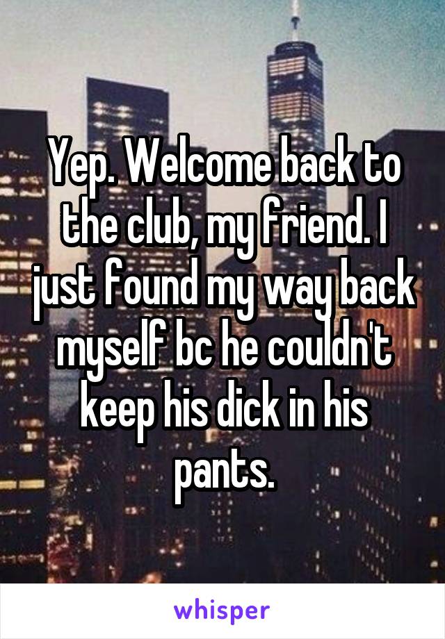 Yep. Welcome back to the club, my friend. I just found my way back myself bc he couldn't keep his dick in his pants.