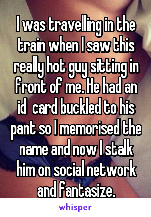I was travelling in the train when I saw this really hot guy sitting in front of me. He had an id  card buckled to his pant so I memorised the name and now I stalk him on social network and fantasize.