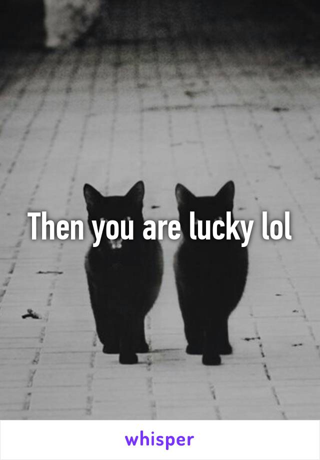 Then you are lucky lol