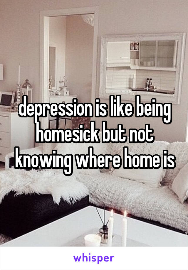 depression is like being homesick but not knowing where home is