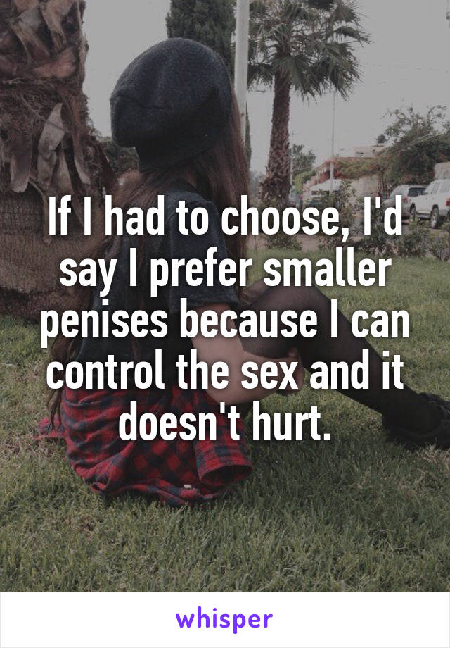 If I had to choose, I'd say I prefer smaller penises because I can control the sex and it doesn't hurt.