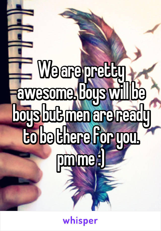 We are pretty awesome. Boys will be boys but men are ready to be there for you.
pm me :)