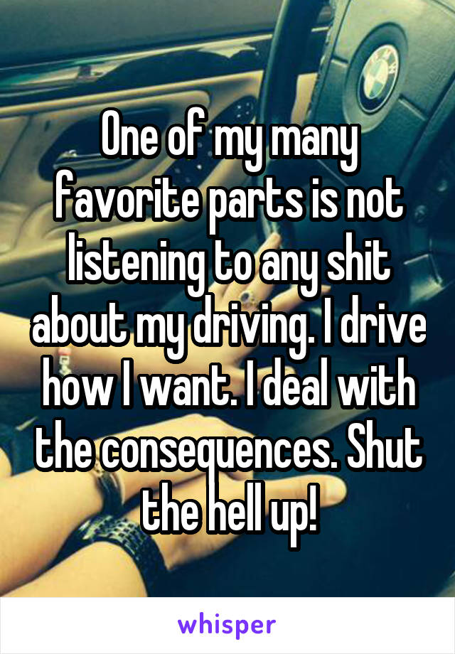 One of my many favorite parts is not listening to any shit about my driving. I drive how I want. I deal with the consequences. Shut the hell up!