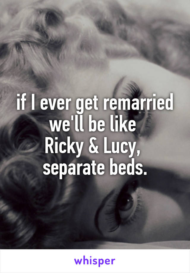 if I ever get remarried we'll be like 
Ricky & Lucy, 
separate beds.