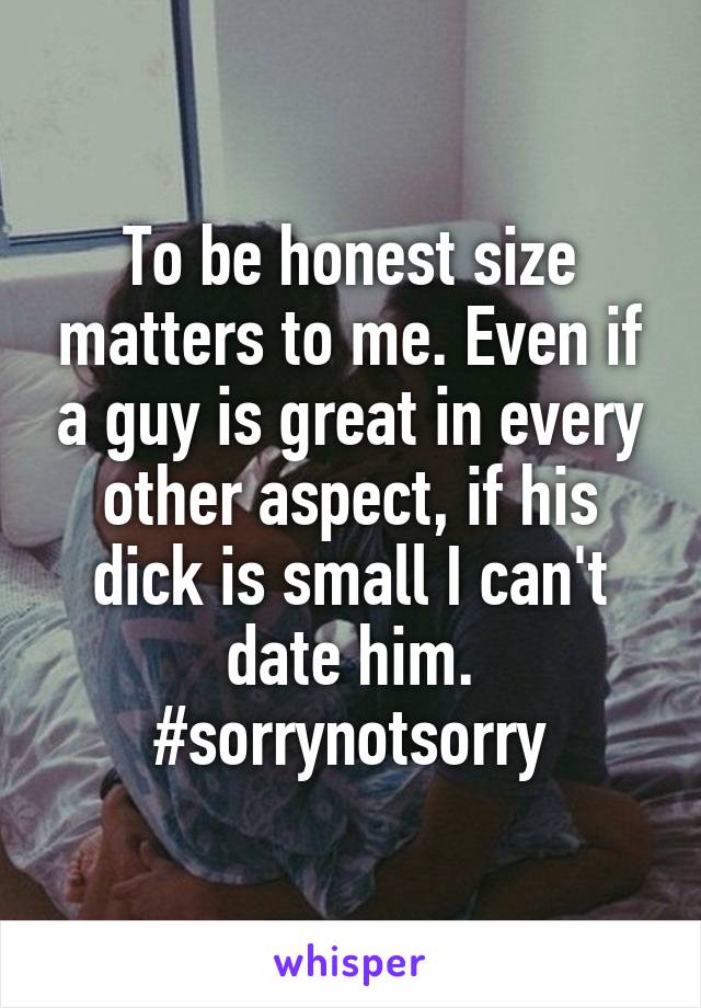 To be honest size matters to me. Even if a guy is great in every other aspect, if his dick is small I can't date him. #sorrynotsorry