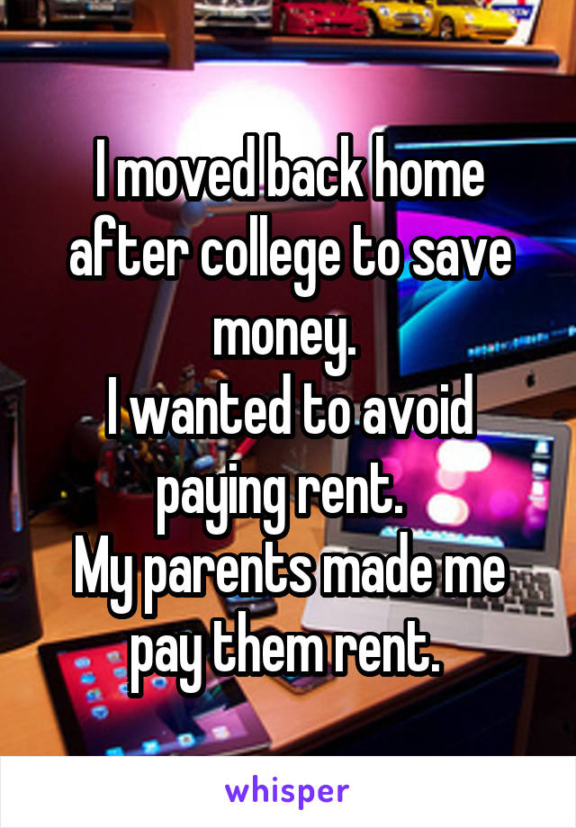 I moved back home after college to save money. 
I wanted to avoid paying rent.  
My parents made me pay them rent. 
