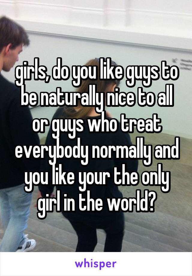 girls, do you like guys to be naturally nice to all or guys who treat everybody normally and you like your the only girl in the world?