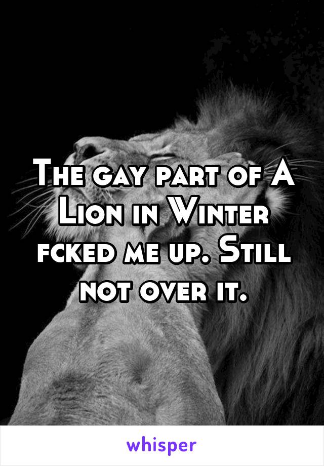 The gay part of A Lion in Winter fcked me up. Still not over it.