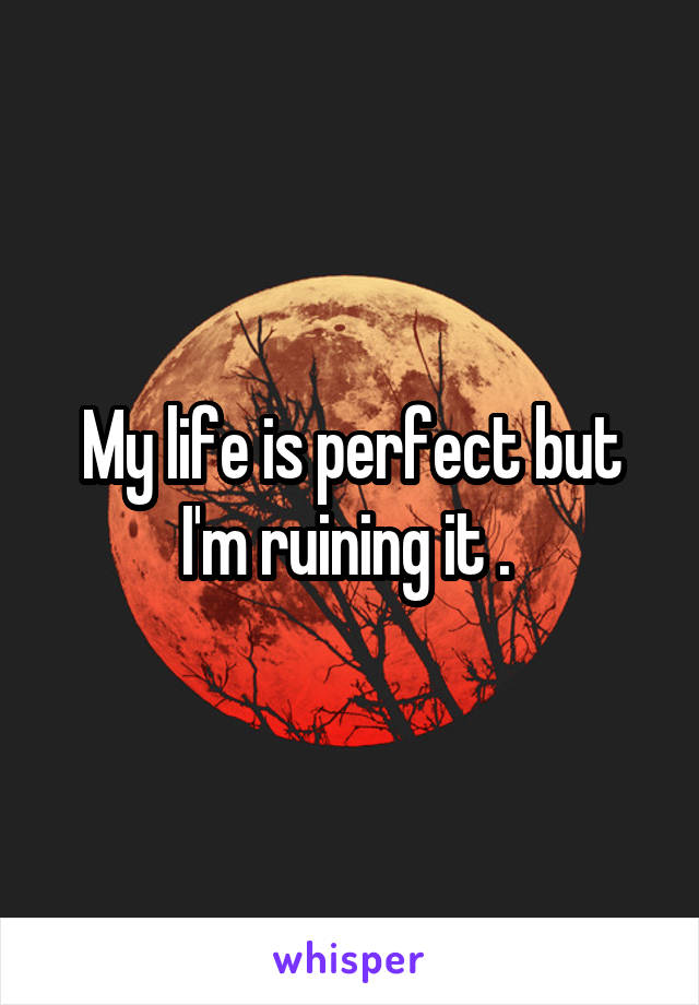 My life is perfect but I'm ruining it . 