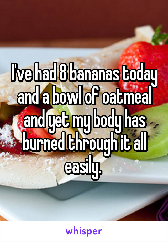 I've had 8 bananas today and a bowl of oatmeal and yet my body has burned through it all easily. 