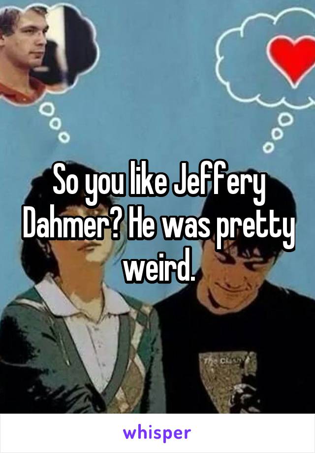 So you like Jeffery Dahmer? He was pretty weird.