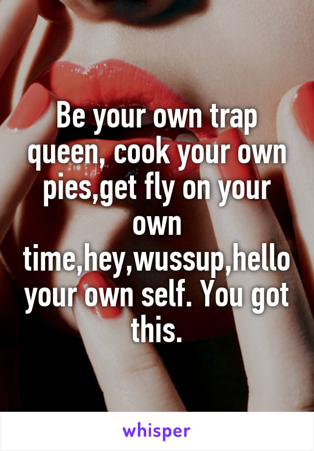 Be your own trap queen, cook your own pies,get fly on your own time,hey,wussup,hello your own self. You got this.