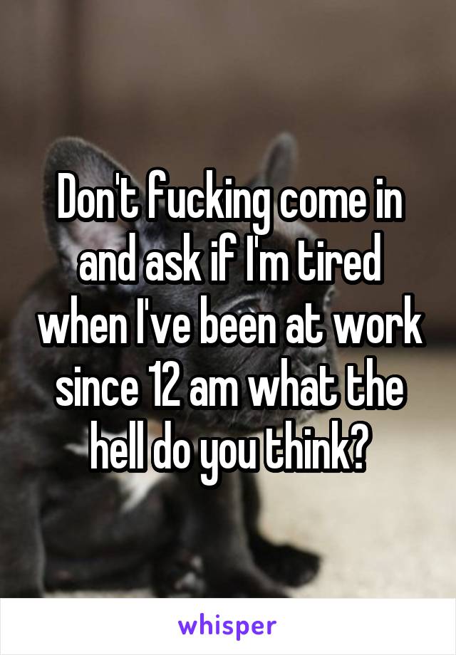 Don't fucking come in and ask if I'm tired when I've been at work since 12 am what the hell do you think?