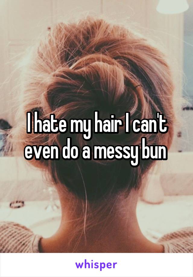 I hate my hair I can't even do a messy bun 