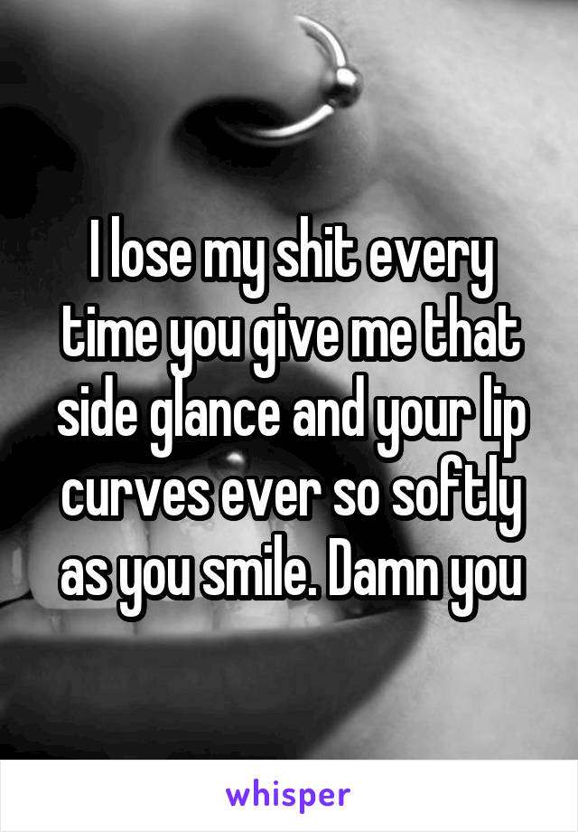 I lose my shit every time you give me that side glance and your lip curves ever so softly as you smile. Damn you