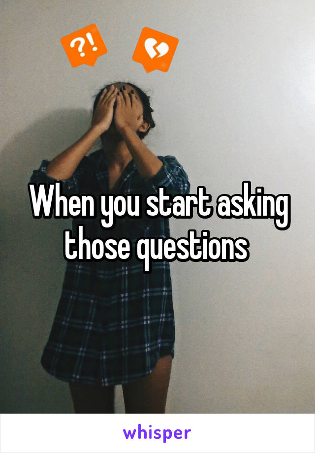 When you start asking those questions 