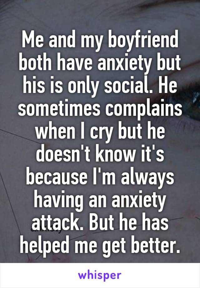 Me and my boyfriend both have anxiety but his is only social. He sometimes complains when I cry but he doesn't know it's because I'm always having an anxiety attack. But he has helped me get better.