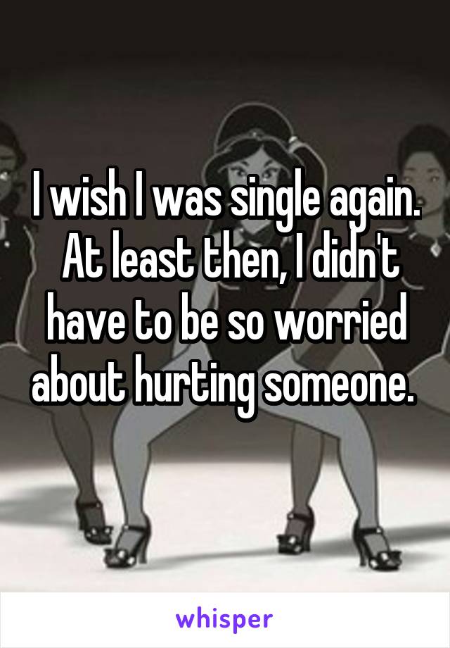I wish I was single again.  At least then, I didn't have to be so worried about hurting someone.  