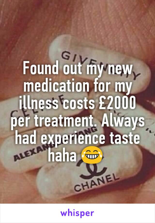 Found out my new medication for my illness costs £2000 per treatment. Always had experience taste haha 😂 