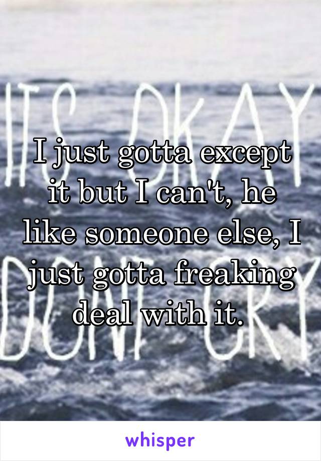 I just gotta except it but I can't, he like someone else, I just gotta freaking deal with it. 