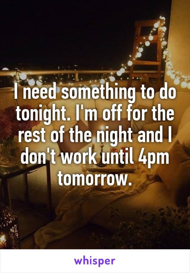 I need something to do tonight. I'm off for the rest of the night and I don't work until 4pm tomorrow.