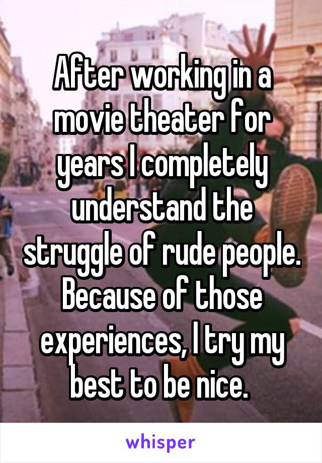 After working in a movie theater for years I completely understand the struggle of rude people. Because of those experiences, I try my best to be nice. 
