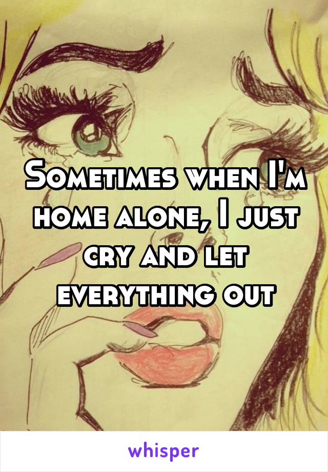 Sometimes when I'm home alone, I just cry and let everything out