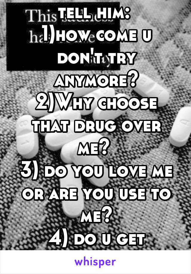 Things I wanna tell him: 
1)how come u don't try anymore?
2)Why choose that drug over me? 
3) do you love me or are you use to me?
4) do u get annoyed that I'm always sad? 