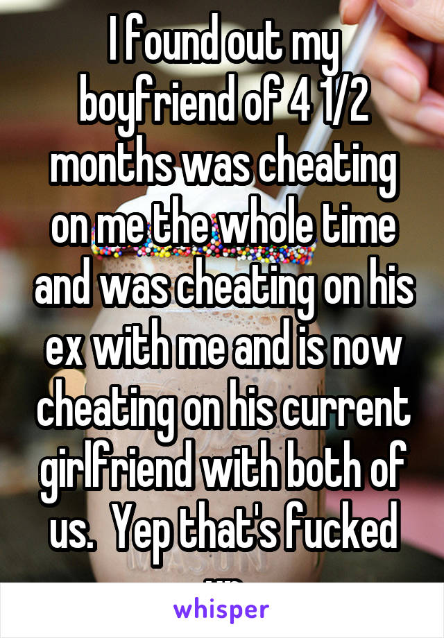 I found out my boyfriend of 4 1/2 months was cheating on me the whole time and was cheating on his ex with me and is now cheating on his current girlfriend with both of us.  Yep that's fucked up