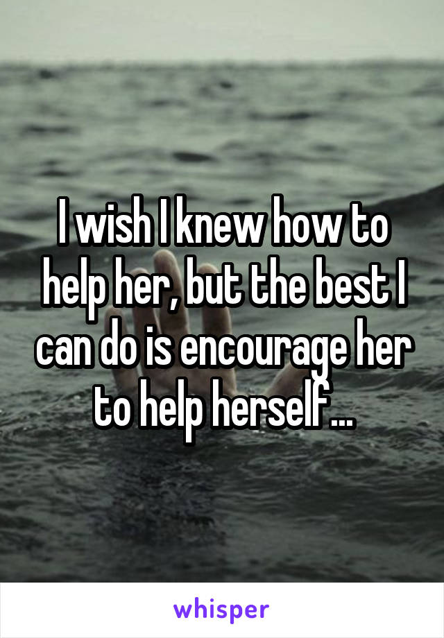 I wish I knew how to help her, but the best I can do is encourage her to help herself...