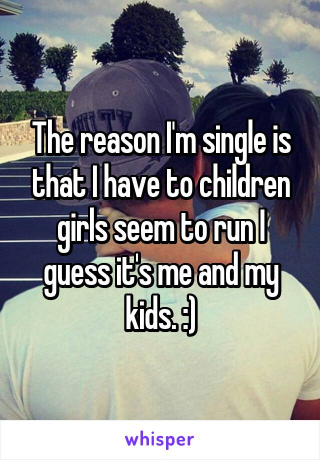 The reason I'm single is that I have to children girls seem to run I guess it's me and my kids. :)