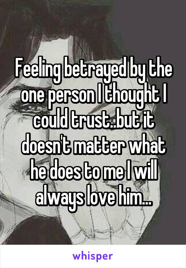 Feeling betrayed by the one person I thought I could trust..but it doesn't matter what he does to me I will always love him...