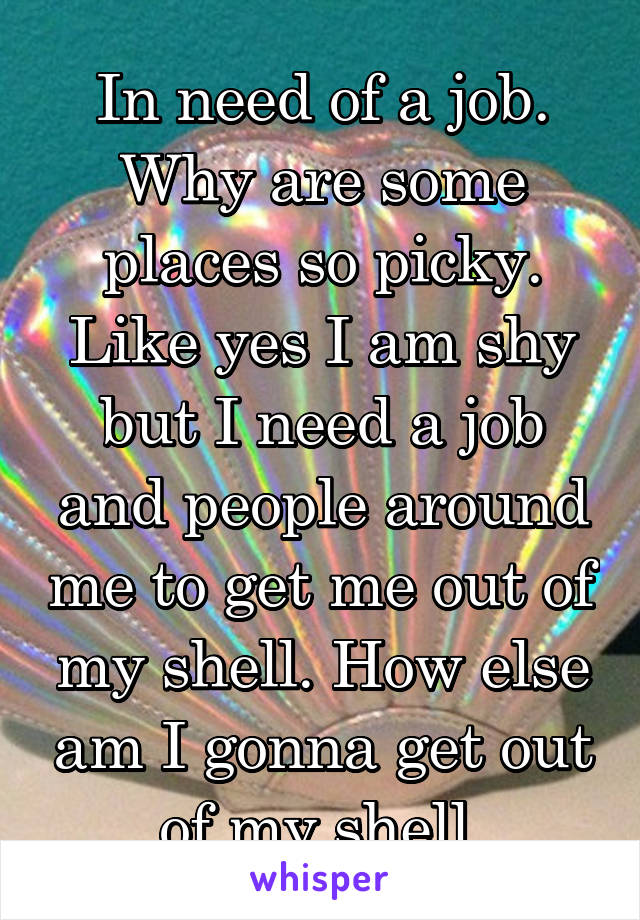 In need of a job. Why are some places so picky. Like yes I am shy but I need a job and people around me to get me out of my shell. How else am I gonna get out of my shell 